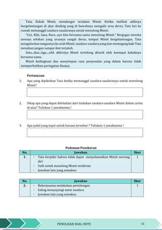 11PENULISAN SOAL HOTS
Tata, Kakak Mimit, mendengar teriakan Mimit. Ketika melihat adiknya
bergelantungan di akar dinding yang di bawahnya mengalir arus deras, Tata lari ke
rumah memanggil saudara-saudaranya untuk menolong Mimit.
“Cici, Kiki, Sasa, Rara...ayo kita bersama-sama menolong Mimit.” Bergegas mereka
menuju selokan yang arusnya sangat deras, tempat Mimit bergelantungan. Tata
mengulurkan tangannya ke arah Mimit, saudara-saudara yang lain memegang kaki Tata
menahan jangan sampai ikut terjatuh.
Satu...dua...tiga....uhh akhirnya Mimit tertolong ditarik oleh keempat kakaknya
bersama-sama.
Mimit kedinginan dan menyimpan rasa penyesalan yang dalam karena tidak
memperhatikan peringatan ibunya.
Pertanyaan
1. Apa yang dipikirkan Tata ketika memanggil saudara-saudaranya untuk menolong
Mimit?
2. Sikap apa yang dapat diteladani dari tindakan saudara-saudara Mimit dalam cerita
di atas? Tuliskan 1 jawabanmu !
3. Apa judul yang tepat untuk bacaan tersebut ? Tuliskan 1 jawabanmu !
Pedoman Penskoran
No. Jawaban Skor
1. ٠ Tata berpikir bahwa tidak dapat menyelamatkan Mimit seorang
diri
٠ Sulit untuk menolong Mimit sendirian
٠ Jawaban lain yang semakna
1
No. Jawaban Skor
2. ٠ Bekerjasama melakukan pertolongan
٠ Saling menyayangi antar saudara
٠ Jawaban lain yang semakna
1
 