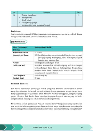 12PENULISAN SOAL HOTS
No. Jawaban Skor
3. ٠ Tolong Menolong
٠ Bekerjasama
٠ Kisah Mimit
٠ Saling Menyayangi
٠ Jawaban lain yang semakna/sesuai
1
Penjelasan:
Soal tersebut termasuk HOTS karena untuk menjawab pertanyaan harus terlebih dahulu
menganalisis isi bacaan. Jawaban tersirat di dalam bacaan.
(2) Matematika
Mata Pelajaran/
Jenjang
Matematika/ SD-MI
Kelas/Kurikulum VI / 2013
Kompetensi Dasar 3.9 Menjelaskan dan menentukan keliling dan luas persegi,
persegi panjang, dan segitiga, serta hubungan pangkat
dua dan akar pangkat dua
Materi Keliling dan luas bangun datar
Indikator Soal Disajikan pemasalahan sehari-hari yang berkaitan dengan
keliling bangun datar dan ada hubungannya dengan luas,
peserta didik dapat menentukan ukuran bangun datar
sesuai syarat-syarat tertentu
Level Kognitif Penalaran (L3)
Bentuk Soal Uraian
Rumusan Butir Soal
Pak Basuki mempunyai pekarangan rumah yang akan ditanami tanaman tomat. Lahan
yang akan ditanami berbentuk persegi panjang dengan pembatas berupa papan kayu.
Panjang papan kayu yang tersedia 18 m. Menurut Pak Adi, tetangganya, dengan panjang
papan 18 meter Pak Basuki dapat membentuk pagar dengan 4 ukuran yang berbeda,
dengan catatan panjang dan lebar merupakan bilangan bulat.
Menurutmu, apakah pernyataan Pak Adi tersebut benar? Tunjukkan cara penyelesaian
soal untuk mendukung pendapatmu. Berapa ukuran pagar yang kamu sarankan kepada
Pak Basuki agar lahan dapat ditanam tanaman tomat dalam jumlah yang paling banyak?
 