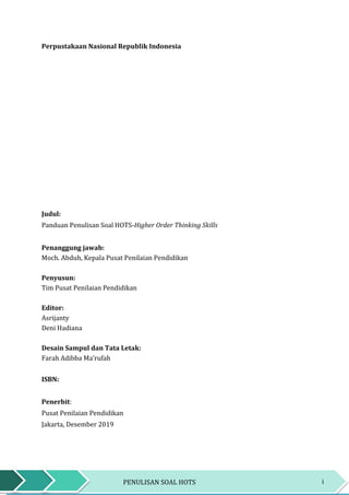 iPENULISAN SOAL HOTS
Perpustakaan Nasional Republik Indonesia
Judul:
Panduan Penulisan Soal HOTS-Higher Order Thinking Skills
Penanggung jawab:
Moch. Abduh, Kepala Pusat Penilaian Pendidikan
Penyusun:
Tim Pusat Penilaian Pendidikan
Editor:
Asrijanty
Deni Hadiana
Desain Sampul dan Tata Letak:
Farah Adibba Ma’rufah
ISBN:
Penerbit:
Pusat Penilaian Pendidikan
Jakarta, Desember 2019
 