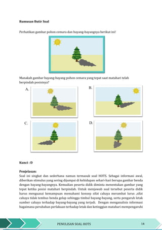 14PENULISAN SOAL HOTS
Rumusan Butir Soal
Perhatikan gambar pohon cemara dan bayang-bayangnya berikut ini!
Manakah gambar bayang-bayang pohon cemara yang tepat saat matahari telah
berpindah posisinya?
Kunci : D
Penjelasan:
Soal ini singkat dan sederhana namun termasuk soal HOTS. Sebagai informasi awal,
diberikan stimulus yang sering dijumpai di kehidupan sehari-hari berupa gambar benda
dengan bayang-bayangnya. Kemudian peserta didik diminta menentukan gambar yang
tepat ketika posisi matahari berpindah. Untuk menjawab soal tersebut peserta didik
harus menguasai kemampuan memahami konsep sifat cahaya merambat lurus ,sifat
cahaya tidak tembus benda gelap sehingga timbul bayang-bayang, serta pengaruh letak
sumber cahaya terhadap bayang-bayang yang terjadi. Dengan menganalisis informasi
bagaimana perubahan perlakuan terhadap letak dan ketinggian matahari mempengaruhi
A. B.
C. D.
 