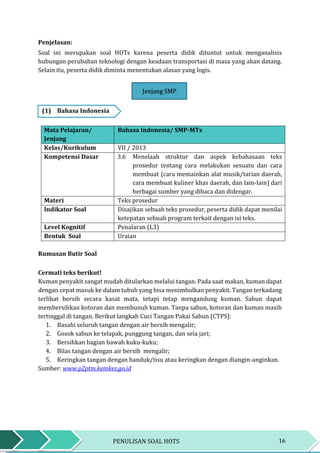 16PENULISAN SOAL HOTS
Penjelasan:
Soal ini merupakan soal HOTs karena peserta didik dituntut untuk menganalisis
hubungan perubahan teknologi dengan keadaan transportasi di masa yang akan datang.
Selain itu, peserta didik diminta menentukan alasan yang logis.
Jenjang SMP
(1) Bahasa Indonesia
Mata Pelajaran/
Jenjang
Bahasa Indonesia/ SMP-MTs
Kelas/Kurikulum VII / 2013
Kompetensi Dasar 3.6 Menelaah struktur dan aspek kebahasaan teks
prosedur tentang cara melakukan sesuatu dan cara
membuat (cara memainkan alat musik/tarian daerah,
cara membuat kuliner khas daerah, dan lain-lain) dari
berbagai sumber yang dibaca dan didengar.
Materi Teks prosedur
Indikator Soal Disajikan sebuah teks prosedur, peserta didik dapat menilai
ketepatan sebuah program terkait dengan isi teks.
Level Kognitif Penalaran (L3)
Bentuk Soal Uraian
Rumusan Butir Soal
Cermati teks berikut!
Kuman penyakit sangat mudah ditularkan melalui tangan. Pada saat makan, kuman dapat
dengan cepat masuk ke dalam tubuh yang bisa menimbulkan penyakit. Tangan terkadang
terlihat bersih secara kasat mata, tetapi tetap mengandung kuman. Sabun dapat
membersihkan kotoran dan membunuh kuman. Tanpa sabun, kotoran dan kuman masih
tertinggal di tangan. Berikut langkah Cuci Tangan Pakai Sabun (CTPS):
1. Basahi seluruh tangan dengan air bersih mengalir;
2. Gosok sabun ke telapak, punggung tangan, dan sela jari;
3. Bersihkan bagian bawah kuku-kuku;
4. Bilas tangan dengan air bersih mengalir;
5. Keringkan tangan dengan handuk/tisu atau keringkan dengan diangin-anginkan.
Sumber: www.p2ptm.kemkes.go.id
Jenjang SMP
 