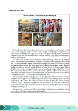 18PENULISAN SOAL HOTS
Rumusan Butir Soal
Ecobrick, Suatu Solusi untuk Masalah Sampah
Ecobrick merupakan salah satu metode untuk meminimalisis sampah dengan media
botol plastik yang diisi dengan sampah plastik hingga padat. Dengan menggunakan 1
botol plastik ukuran 600 ml dapat diisi sekitar 250 gram sampah plastik atau sama
dengan 2500 plastik bungkus mie instan. Dengan ecobrick sampah plastik tidak perlu
dibuang atau dibakar.
Ide pembuatan ecobrick berasal dari keprihatinan terhadap permasalahan sampah
plastik. Berdasarkan penelitian yang dilakukan University of Georgia, pada tahun 2010
ada 275 juta ton sampah plastik yang dihasilkan di seluruh dunia. Sekitar 4,8-12,7 juta
ton diantaranya terbuang dan mencemari laut. Indonesia merupakan negara dengan
jumlah pencemaran sampah plastik ke laut terbesar kedua di dunia setelah China.
Bungkus mie instan merupakan salah satu penyumbang sampah plastik terbesar.
Menurut survey World Instant Noodles Association (WINA) tahun 2018, Indonesia
menempati peringkat kedua dalam mengonsumsi mie instan terbesar di dunia setelah
China, yaitu sebanyak 12620 juta porsi selama tahun 2017.
Ecobrick dapat diartikan sebagai bata ramah lingkungan, berasal dari kata ecology
yang berarti ekologi ( ilmu tentang hubungan makhluk hidup dan lingkungan) dan brick
yang berarti bata. Botol-botol hasil ecobrick dapat disusun, dirangkai, dan disatukan
sedemikian rupa dengan bantuan perekat berupa lem kaca, menjadi produk furnitur
sederhana seperti bangku, kursi ataupun meja, bahkan juga dapat digunakan sebagai
dinding suatu bangunan.
Mengomentari tentang ecobrick, seorang aktivis lingkungan mengatakan ecobrick
suatu solusi sederhana yang menyelamatkan dunia.
 