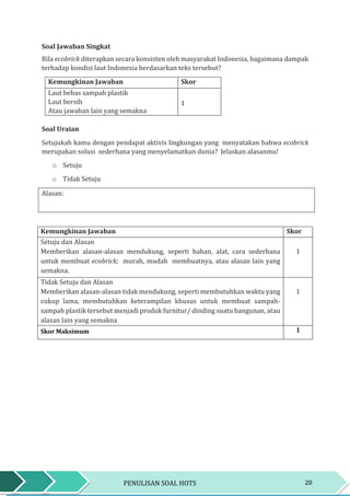 20PENULISAN SOAL HOTS
Soal Jawaban Singkat
Bila ecobrick diterapkan secara konsisten oleh masyarakat Indonesia, bagaimana dampak
terhadap kondisi laut Indonesia berdasarkan teks tersebut?
Kemungkinan Jawaban Skor
Laut bebas sampah plastik
Laut bersih
Atau jawaban lain yang semakna
1
Soal Uraian
Setujukah kamu dengan pendapat aktivis lingkungan yang menyatakan bahwa ecobrick
merupakan solusi sederhana yang menyelamatkan dunia? Jelaskan alasanmu!
o Setuju
o Tidak Setuju
Alasan:
Kemungkinan Jawaban Skor
Setuju dan Alasan
Memberikan alasan-alasan mendukung, seperti bahan, alat, cara sederhana
untuk membuat ecobrick; murah, mudah membuatnya, atau alasan lain yang
semakna.
1
Tidak Setuju dan Alasan
Memberikan alasan-alasan tidak mendukung, seperti membutuhkan waktu yang
cukup lama, membutuhkan keterampilan khusus untuk membuat sampah-
sampah plastik tersebut menjadi produk furnitur/ dinding suatu bangunan, atau
alasan lain yang semakna
1
Skor Maksimum 1
 