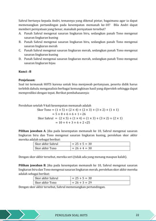 22PENULISAN SOAL HOTS
Sahrul bertanya kepada Andri, temannya yang dikenal pintar, bagaimana agar ia dapat
memenangkan pertandingan pada kesempatan memanah ke-10? Bila Andri dapat
memberi pernyataan yang benar, manakah pernyataan tersebut?
A. Panah Sahrul mengenai sasaran lingkaran biru, sedangkan panah Tono mengenai
sasaran lingkaran kuning
B. Panah Sahrul mengenai sasaran lingkaran biru, sedangkan panah Tono mengenai
sasaran lingkaran merah
C. Panah Sahrul mengenai sasaran lingkaran merah, sedangkan panah Tono mengenai
sasaran lingkaran kuning
D. Panah Sahrul mengenai sasaran lingkaran merah, sedangkan panah Tono mengenai
sasaran lingkaran hijau
Kunci : B
Penjelasan:
Soal ini termasuk HOTS karena untuk bisa menjawab pertanyaan, peserta didik harus
terlebih dahulu menganalisis berbagai kemungkinan hasil yang diperoleh sehingga dapat
memprediksi dengan tepat. Berikut pembahasannya:
Perolehan setelah 9 kali kesempatan memanah adalah
Skor Tono = (1 × 5) + (2 × 4) + (2 × 3) + (3 × 2) + (1 × 1)
= 5 + 8 + 6 + 6 + 1 = 26
Skor Sahrul = (2 × 5) + (1 × 4) + (1 × 3) + (3 × 2) + (2 × 1)
= 10 + 4 + 3 + 6 + 2 =25
Pilihan jawaban A. Jika pada kesempatan memanah ke 10, Sahrul mengenai sasaran
lingkaran biru dan Tono mengenai sasaran lingkaran kuning, perolehan skor akhir
mereka adalah sebagai berikut:
Skor akhir Sahrul = 25 + 5 = 30
Skor akhir Tono = 26 + 4 = 30
Dengan skor akhir tersebut, mereka seri (tidak ada yang menang maupun kalah).
Pilihan jawaban B. Jika pada kesempatan memanah ke 10, Sahrul mengenai sasaran
lingkaran biru dan Tono mengenai sasaran lingkaran merah, perolehan skor akhir mereka
adalah sebagai berikut:
Skor akhir Sahrul = 25 + 5 = 30
Skor akhir Tono = 26 + 3 = 29
Dengan skor akhir tersebut, Sahrul memenangkan pertandingan.
 