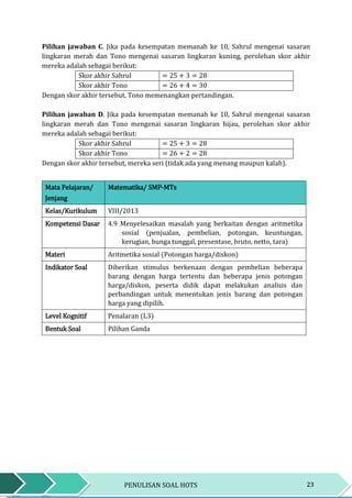 23PENULISAN SOAL HOTS
Pilihan jawaban C. Jika pada kesempatan memanah ke 10, Sahrul mengenai sasaran
lingkaran merah dan Tono mengenai sasaran lingkaran kuning, perolehan skor akhir
mereka adalah sebagai berikut:
Skor akhir Sahrul = 25 + 3 = 28
Skor akhir Tono = 26 + 4 = 30
Dengan skor akhir tersebut, Tono memenangkan pertandingan.
Pilihan jawaban D. Jika pada kesempatan memanah ke 10, Sahrul mengenai sasaran
lingkaran merah dan Tono mengenai sasaran lingkaran hijau, perolehan skor akhir
mereka adalah sebagai berikut:
Skor akhir Sahrul = 25 + 3 = 28
Skor akhir Tono = 26 + 2 = 28
Dengan skor akhir tersebut, mereka seri (tidak ada yang menang maupun kalah).
Mata Pelajaran/
Jenjang
Matematika/ SMP-MTs
Kelas/Kurikulum VIII/2013
Kompetensi Dasar 4.9 Menyelesaikan masalah yang berkaitan dengan aritmetika
sosial (penjualan, pembelian, potongan, keuntungan,
kerugian, bunga tunggal, presentase, bruto, netto, tara)
Materi Aritmetika sosial (Potongan harga/diskon)
Indikator Soal Diberikan stimulus berkenaan dengan pembelian beberapa
barang dengan harga tertentu dan beberapa jenis potongan
harga/diskon, peserta didik dapat melakukan analisis dan
perbandingan untuk menentukan jenis barang dan potongan
harga yang dipilih.
Level Kognitif Penalaran (L3)
Bentuk Soal Pilihan Ganda
 