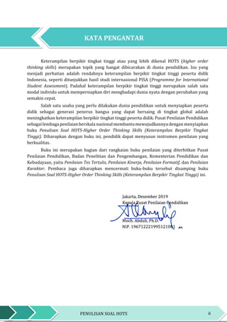 iiPENULISAN SOAL HOTS
KATA PENGANTARKATA PENGANTAR
Keterampilan berpikir tingkat tinggi atau yang lebih dikenal HOTS (higher order
thinking skills) merupakan topik yang hangat dibicarakan di dunia pendidikan. Isu yang
menjadi perhatian adalah rendahnya keterampilan berpikir tingkat tinggi peserta didik
Indonesia, seperti ditunjukkan hasil studi internasional PISA (Programme for International
Student Assessment). Padahal keterampilan berpikir tingkat tinggi merupakan salah satu
modal individu untuk mempersiapkan diri menghadapi dunia nyata dengan perubahan yang
semakin cepat.
Salah satu usaha yang perlu dilakukan dunia pendidikan untuk menyiapkan peserta
didik sebagai generasi penerus bangsa yang dapat bersaing di tingkat global adalah
meningkatkan keterampilan berpikir tingkat tinggi peserta didik. Pusat Penilaian Pendidikan
sebagai lembaga penilaian berskala nasional membantu mewujudkannya dengan menyiapkan
buku Penulisan Soal HOTS-Higher Order Thinking Skills (Keterampilan Berpikir Tingkat
Tinggi). Diharapkan dengan buku ini, pendidik dapat menyusun instrumen penilaian yang
berkualitas.
Buku ini merupakan bagian dari rangkaian buku penilaian yang diterbitkan Pusat
Penilaian Pendidikan, Badan Penelitian dan Pengembangan, Kementerian Pendidikan dan
Kebudayaan, yaitu Penilaian Tes Tertulis, Penilaian Kinerja, Penilaian Formatif, dan Penilaian
Karakter. Pembaca juga diharapkan mencermati buku-buku tersebut disamping buku
Penulisan Soal HOTS-Higher Order Thinking Skills (Keterampilan Berpikir Tingkat Tinggi) ini.
KATA PENGANTAR
 