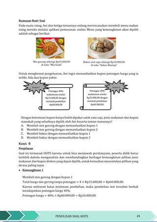 24PENULISAN SOAL HOTS
Rumusan Butir Soal
Pada suatu siang, Ani dan ketiga temannya sedang merencanakan membeli menu makan
siang mereka melalui aplikasi pemesanan online. Menu yang kemungkinan akan dipilih
adalah sebagai berikut:
Untuk menghemat pengeluaran, Ani ingin memanfaatkan kupon potongan harga yang ia
miliki. Ada dua kupon yakni:
Dengan ketentuan kupon hanya boleh dipakai salah satu saja, jenis makanan dan kupon
manakah yang sebaiknya dipilih oleh Ani beserta teman-temannya?
A. Membeli mie goreng dengan memanfaatkan kupon 1
B. Membeli mie goreng dengan memanfaatkan kupon 2
C. Membeli bakso dengan memanfaatkan kupon 1
D. Membeli bakso dengan memanfaatkan kupon 2
Kunci: B
Penjelasan
Soal ini termasuk HOTS karena untuk bisa menjawab perntanyaan, peserta didik harus
terlebih dahulu menganalisis dan membandingkan berbagai kemungkinan pilihan jenis
makanan dan kupon diskon yang dapat dipilih, untuk kemudian menentukan pilihan yang
dirasa paling tepat.
 Kemungkinan 1
Membeli mie goreng dengan kupon 1
Total harga mie goreng tanpa potongan = 4 × Rp15.000,00 = Rp60.000,00.
Karena melewati batas minimum pembelian, maka pembelian mie tersebut berhak
mendapatkan potongan harga 40%.
Potongan harga = 40% × Rp60.000,00 = Rp24.000,00.
Potongan 40%
maksimum senilai
Rp15.000,00 dengan
minimal pembelian
Rp40.000,00
Potongan 30%
maksimum senilai
Rp25.000,00 dengan
minimal pembelian
Rp60.000,00
Mie goreng seharga Rp15.000,00
di toko “Mie Enak”
Bakso urat sapi seharga Rp18.000,00
di toko “Bakso Mantap”
Kupon 1 Kupon 2
 
