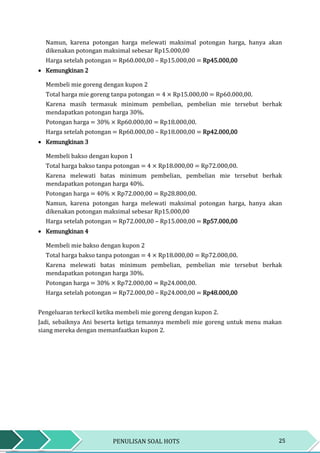25PENULISAN SOAL HOTS
Namun, karena potongan harga melewati maksimal potongan harga, hanya akan
dikenakan potongan maksimal sebesar Rp15.000,00
Harga setelah potongan = Rp60.000,00 – Rp15.000,00 = Rp45.000,00
 Kemungkinan 2
Membeli mie goreng dengan kupon 2
Total harga mie goreng tanpa potongan = 4 × Rp15.000,00 = Rp60.000,00.
Karena masih termasuk minimum pembelian, pembelian mie tersebut berhak
mendapatkan potongan harga 30%.
Potongan harga = 30% × Rp60.000,00 = Rp18.000,00.
Harga setelah potongan = Rp60.000,00 – Rp18.000,00 = Rp42.000,00
 Kemungkinan 3
Membeli bakso dengan kupon 1
Total harga bakso tanpa potongan = 4 × Rp18.000,00 = Rp72.000,00.
Karena melewati batas minimum pembelian, pembelian mie tersebut berhak
mendapatkan potongan harga 40%.
Potongan harga = 40% × Rp72.000,00 = Rp28.800,00.
Namun, karena potongan harga melewati maksimal potongan harga, hanya akan
dikenakan potongan maksimal sebesar Rp15.000,00
Harga setelah potongan = Rp72.000,00 – Rp15.000,00 = Rp57.000,00
 Kemungkinan 4
Membeli mie bakso dengan kupon 2
Total harga bakso tanpa potongan = 4 × Rp18.000,00 = Rp72.000,00.
Karena melewati batas minimum pembelian, pembelian mie tersebut berhak
mendapatkan potongan harga 30%.
Potongan harga = 30% × Rp72.000,00 = Rp24.000,00.
Harga setelah potongan = Rp72.000,00 – Rp24.000,00 = Rp48.000,00
Pengeluaran terkecil ketika membeli mie goreng dengan kupon 2.
Jadi, sebaiknya Ani beserta ketiga temannya membeli mie goreng untuk menu makan
siang mereka dengan memanfaatkan kupon 2.
 