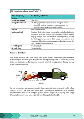 26PENULISAN SOAL HOTS
(3) Ilmu Pengetahuan Alam (Fisika)
Mata Pelajaran/
Jenjang
IPA- Fisika / SMP/MTs
Kelas/Kurikulum VII / 2013
Kompetensi Dasar 4.3 Menyajikan hasil penyelidikan atau pemecahan
masalah tentang manfaat penggunaan pesawat
sederhana dalam kehidupan sehari-hari.
Materi Pesawat Sederhana
Indikator Soal Disajikan ilustrasi kegiatan mengangkat suatu benda ke atas
ketinggian tertentu dengan menggunakan bidang miring
lengkap dengan nilai berat benda, panjang bidang miring,
dan ketinggiannya, peserta didik dapat menentukan cara
yang dapat dilakukan untuk mengangkat benda tersebut jika
salah satu besarannya berubah.
Level Kognitif Penalaran (L3)
Bentuk Soal Pilihan Ganda
Rumusan Butir Soal :
Dua orang pegawai toko gula setiap hari harus bekerja mendorong bersama-sama
menaikkan peti-peti berisi gula dengan berat masing-masing 900 N ke atas mobil pick up.
Untuk memudahkan pekerjaannya, pegawai tersebut menggunakan bidang miring
seperti pada Gambar (1).
Gambar (1)
Karena permintaan pengiriman semakin besar, pemilik toko mengganti mobil pikap
lamanya dengan truk baru yang lebih besar, namun para pegawai tersebut menjadi
kesulitan untuk menaikkan peti-peti gulanya karena tinggi bak truk yang lebih tinggi
dibandingkan mobil yang lama seperti ditunjukkan pada Gambar (2).
 