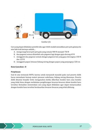 27PENULISAN SOAL HOTS
Gambar (2)
Cara yang dapat dilakukan pemilik toko agar lebih mudah menaikkan peti-peti gulanya ke
atas bak truk barunya adalah....
A. mengurangi berat peti-peti gula yang semula 900 N menjadi 750 N
B. dua pegawai semua ditambah satu pegawai lagi dengan gaya dorong 65 N
C. mengganti dua pegawai semula dengan pegawai lain yang gaya dorongnya 150 N
dan 125 N
D. mengganti papan lintasan bidang miring dengan papan yang panjangnya 320 cm
Kunci Jawaban : D
Penjelasan:
Soal di atas termasuk HOTS, karena untuk menjawab masalah pada soal peserta didik
harus memahami konsep materi pesawat sederhana, bidang miring khusunya. Peserta
didik dituntut berpikir kritis menganalisis ketika diberikan kondisi baru atau kondisi
yang tidak biasa dengan melakukan penghitungan besaran-besaran dalam kondisi baru
tersebut. Kemudian menentukan cara yang dapat dilakukan agar dapat menyesuaikan
dengan kondisi baru tersebut berdasarkan besaran-besaran yang telah dihitung.
 