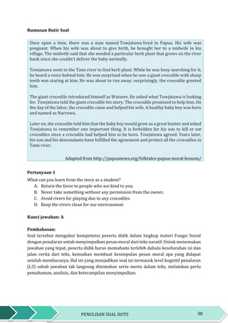 30PENULISAN SOAL HOTS
Rumusan Butir Soal
Once upon a time, there was a man named Towjatuwa lived in Papua. His wife was
pregnant. When his wife was about to give birth, he brought her to a midwife in his
village. The midwife said that she needed a particular herb plant that grows on the river
bank since she couldn’t deliver the baby normally.
Towjatuwa went to the Tami river to find herb plant. While he was busy searching for it,
he heard a voice behind him. He was surprised when he saw a giant crocodile with sharp
teeth was staring at him. He was about to run away; surprisingly, the crocodile greeted
him.
The giant crocodile introduced himself as Watuwe. He asked what Towjatuwa is looking
for. Towjatuwa told the giant crocodile his story. The crocodile promised to help him. On
the day of the labor, the crocodile came and helped his wife. A healthy baby boy was born
and named as Narrowa.
Later on, the crocodile told him that the baby boy would grow as a great hunter and asked
Towjatuwa to remember one important thing. It is forbidden for his son to kill or eat
crocodiles since a crocodile had helped him to be born. Towjatuwa agreed. Years later,
his son and his descendants have fulfilled the agreement and protect all the crocodiles in
Tami river.
Adapted from http://papuanews.org/folktales-papua-moral-lessons/
Pertanyaan 1
What can you learn from the story as a student?
A. Return the favor to people who are kind to you.
B. Never take something without any permission from the owner.
C. Avoid rivers for playing due to any crocodiles
D. Keep the rivers clean for our environment
Kunci jawaban: A
Pembahasan:
Soal tersebut mengukur kompetensi peserta didik dalam lingkup materi Fungsi Sosial
dengan penalaran untuk menyimpulkan pesan moral dari teks naratif. Untuk menemukan
jawaban yang tepat, peserta didik harus memahami terlebih dahulu keseluruhan isi dan
jalan cerita dari teks, kemudian membuat kesimpulan pesan moral apa yang didapat
setelah membacanya. Hal ini yang menjadikan soal ini termasuk level kognitif penalaran
(L3) sebab jawaban tak langsung ditemukan serta merta dalam teks, melainkan perlu
pemahaman, analisis, dan keterampilan menyimpulkan.
 