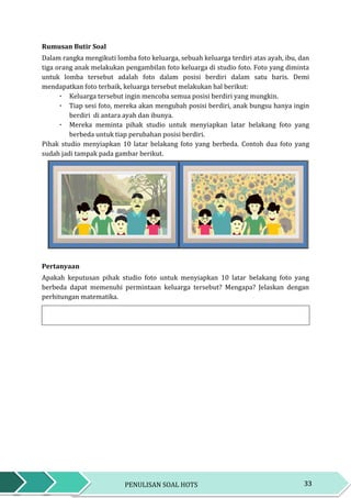 33PENULISAN SOAL HOTS
Rumusan Butir Soal
Dalam rangka mengikuti lomba foto keluarga, sebuah keluarga terdiri atas ayah, ibu, dan
tiga orang anak melakukan pengambilan foto keluarga di studio foto. Foto yang diminta
untuk lomba tersebut adalah foto dalam posisi berdiri dalam satu baris. Demi
mendapatkan foto terbaik, keluarga tersebut melakukan hal berikut:
٠ Keluarga tersebut ingin mencoba semua posisi berdiri yang mungkin.
٠ Tiap sesi foto, mereka akan mengubah posisi berdiri, anak bungsu hanya ingin
berdiri di antara ayah dan ibunya.
٠ Mereka meminta pihak studio untuk menyiapkan latar belakang foto yang
berbeda untuk tiap perubahan posisi berdiri.
Pihak studio menyiapkan 10 latar belakang foto yang berbeda. Contoh dua foto yang
sudah jadi tampak pada gambar berikut.
Pertanyaan
Apakah keputusan pihak studio foto untuk menyiapkan 10 latar belakang foto yang
berbeda dapat memenuhi permintaan keluarga tersebut? Mengapa? Jelaskan dengan
perhitungan matematika.
 