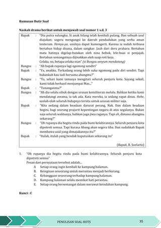 35PENULISAN SOAL HOTS
Rumusan Butir Soal
Naskah drama berikut untuk menjawab soal nomor 1 s.d. 3
Bapak : “Dia putra sulungku. Si anak hilang telah kembali pulang. Dan sebuah usul
diajukan; segera mengungsi ke daerah pendudukan yang serba aman
tenteram. Hemya-ya, usulnya dapat kumengerti. Karena ia sudah terbiasa
bertahun hidup disana, dalam sangkar. Jauh dari deru prahara. Bertahun
mata hatinya digelap-butakan oleh nina bobok, lele-buai si penjajah.
Bertahun semangatnya dijinakkan oleh suap roti keju.
Celaka, oo, betapa celaka nian” (si Bungsu senyum mendatang)
Bungsu : “Ah bapak rupanya lagi ngomong sendiri”
Bapak : “Ya, anakku. Terkadang orang lebih suka ngomong pada diri sendiri. Tapi
bukankah kau tadi bersama abangmu?”
Bungsu : “Ya, sehari kami tamasya mengitari seluruh penjuru kota. Sayang sekali,
kami tidak berhasil menjumpai Mas...”
Bapak : “Tunanganmu?”
Bungsu : “Ah dia selalu sibuk dengan urusan kemiliteran melulu. Bahkan ketika kami
mendatangi asrama, ia tak ada. Kata mereka, ia sedang rapat dinas. Hehe,
seolah-olah seluruh hidupnya tersita untuk urusan militer saja.
Bapak : “Kita sedang dalam keadaan darurat perang, Nak. Dan dalam keadaan
begini, bagi seorang prajurit kepentingan negara di atas segalanya. Bukan
saja seluruh waktunya, bahkan juga jiwa raganya. Tapi eh, dimana abangmu
sekarang?”
Bungsu : “Oh rupanya dia begitu rindu pada bumi kelahirannya. Seluruh penjuru kota
dipotreti semua. Tapi kurasa Abang akan segera tiba. Dan sudahkah Bapak
membawa usul yang dimajukannya itu?”
Bapak : “Itulah, itulah yang hendak kuputuskan sekarang ini”
(Bapak, B. Soelarto)
1. “Oh rupanya dia begitu rindu pada bumi kelahirannya. Seluruh penjuru kota
dipotreti semua”
Pesan dari pernyataan tersebut adalah...
A Setiap orang ingin kembali ke kampung halaman.
B. Keinginan seseorang untuk merantau menjadi berkurang.
C. Kebanggaan seseorang terhadap kampung halaman.
D. Kampung halaman selalu memikat hati perantau.
E. Setiap orang bersemangat dalam merawat keindahan kampung.
Kunci : C
 