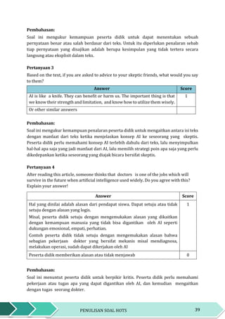 39PENULISAN SOAL HOTS
Pembahasan:
Soal ini mengukur kemampuan peserta didik untuk dapat menentukan sebuah
pernyataan benar atau salah berdasar dari teks. Untuk itu diperlukan penalaran sebab
tiap pernyataan yang disajikan adalah berupa kesimpulan yang tidak tertera secara
langsung atau eksplisit dalam teks.
Pertanyaan 3
Based on the text, if you are asked to advice to your skeptic friends, what would you say
to them?
Answer Score
AI is like a knife. They can benefit or harm us. The important thing is that
we know their strength and limitation, and know how to utilize them wisely.
1
Or other similar answers
Pembahasan:
Soal ini mengukur kemampuan penalaran peserta didik untuk mengaitkan antara isi teks
dengan manfaat dari teks ketika menjelaskan konsep AI ke seseorang yang skeptis.
Peserta didik perlu memahami konsep AI terlebih dahulu dari teks, lalu menyimpulkan
hal-hal apa saja yang jadi manfaat dari AI, lalu memilih strategi poin apa saja yang perlu
dikedepankan ketika seseorang yang diajak bicara bersifat skeptis.
Pertanyaan 4
After reading this article, someone thinks that doctors is one of the jobs which will
survive in the future when artificial intelligence used widely. Do you agree with this?
Explain your answer!
Answer Score
Hal yang dinilai adalah alasan dari pendapat siswa. Dapat setuju atau tidak
setuju dengan alasan yang logis.
Misal, peserta didik setuju dengan mengemukakan alasan yang dikaitkan
dengan kemampuan manusia yang tidak bisa digantikan oleh AI seperti
dukungan emosional, empati, perhatian.
Contoh peserta didik tidak setuju dengan mengemukakan alasan bahwa
sebagian pekerjaan dokter yang bersifat mekanis misal mendiagnosa,
melakukan operasi, sudah dapat dikerjakan oleh AI
1
Peserta didik memberikan alasan atau tidak menjawab 0
Pembahasan:
Soal ini menuntut peserta didik untuk berpikir kritis. Peserta didik perlu memahami
pekerjaan atau tugas apa yang dapat digantikan oleh AI, dan kemudian mengaitkan
dengan tugas seorang dokter.
 