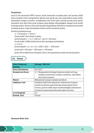 41PENULISAN SOAL HOTS
Penjelasan:
Soal di atas termasuk HOTS, karena untuk menjawab masalah pada soal peserta didik
harus berpikir kritis menganalisis dahulu jenis gerak apa saja yang bekerja pada mobil,
dilanjutkan dengan prosedur menghitung nilai jarak pada masing-masing jenis gerak,
kemudian dari hasil nilai jarak tempuh yang didapat dibandingkan dengan jarak mobil
terhadap pohon. Karena nilai jarak tempuh yang didapat lebih besar daripada jarak mobil
terhadap pohon, maka disimpulkan bahwa mobil menabrak pohon.
Berikut pembahasannya:
v0 = 72 km.jam-1 = 20 m.s-1
Gerak mobil GLB selama 2 detik,
jarak tempuh x1 = v0. t = (20 m.s-1 ).(2 s) = 40 meter
Gerak mobil GLBB setelah direm dan mendapat perlambatan
a = 2 m.s-2
Jarak tempuh = x2 = v02 / 2a = (20)2 / 2(2) = 100 meter
Jarak total = 40 meter + 100 meter = 140 meter
Jarak 140 m lebih besar daripada 120 m, kesimpulannya mobil menabrak pohon.
(5) Biologi
Mata Pelajaran/
Jenjang
Biologi/ SMA-MA
Kelas/Kurikulum XI/ 2013
Kompetensi Dasar 1.2 Menganalisis berbagai bioproses dalam sel yang
meliputi mekanisme transpor membran, reproduksi,
dan sistesis protein
Materi Mekanisme transpor melalui membran
Indikator Soal Disajikan tabel hasil ekperimen mekanisme transpor
melalui membran pada beberapa bejana/gelas berisi
larutan, peserta didik dapat membandingkan mekanisme
transport yang terjadi pada gelas-gelas tersebut.
Level Kognitif L3
Bentuk Soal Uraian
Rumusan Butir Soal
 