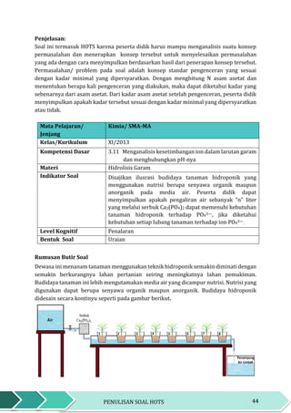 44PENULISAN SOAL HOTS
Penjelasan:
Soal ini termasuk HOTS karena peserta didik harus mampu menganalisis suatu konsep
permasalahan dan menerapkan konsep tersebut untuk menyelesaikan permasalahan
yang ada dengan cara menyimpulkan berdasarkan hasil dari penerapan konsep tersebut.
Permasalahan/ problem pada soal adalah konsep standar pengenceran yang sesuai
dengan kadar minimal yang dipersyaratkan. Dengan menghitung N asam asetat dan
menentukan berapa kali pengenceran yang diakukan, maka dapat diketahui kadar yang
sebenarnya dari asam asetat. Dari kadar asam asetat setelah pengenceran, peserta didik
menyimpulkan apakah kadar tersebut sesuai dengan kadar minimal yang dipersyaratkan
atau tidak.
Mata Pelajaran/
Jenjang
Kimia/ SMA-MA
Kelas/Kurikulum XI/2013
Kompetensi Dasar 3.11 Menganalisis kesetimbangan ion dalam larutan garam
dan menghubungkan pH-nya
Materi Hidrolisis Garam
Indikator Soal Disajikan ilusrasi budidaya tanaman hidroponik yang
menggunakan nutrisi berupa senyawa organik maupun
anorganik pada media air. Peserta didik dapat
menyimpulkan apakah pengaliran air sebanyak “n” liter
yang melalui serbuk Ca3(PO4)2 dapat memenuhi kebutuhan
tanaman hidroponik terhadap PO43—, jika diketahui
kebutuhan setiap lubang tanaman terhadap ion PO43—.
Level Kognitif Penalaran
Bentuk Soal Uraian
Rumusan Butir Soal
Dewasa ini menanam tanaman menggunakan teknik hidroponik semakin diminati dengan
semakin berkurangnya lahan pertanian seiring meningkatnya lahan pemukiman.
Budidaya tanaman ini lebih mengutamakan media air yang dicampur nutrisi. Nutrisi yang
digunakan dapat berupa senyawa organik maupun anorganik. Budidaya hidroponik
didesain secara kontinyu seperti pada gambar berikut.
 