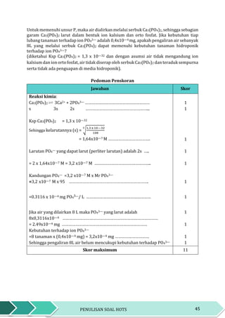 45PENULISAN SOAL HOTS
Untuk memenuhi unsur P, maka air dialirkan melalui serbuk Ca3(PO4)2, sehingga sebagian
garam Ca3(PO4)2 larut dalam bentuk ion kalsium dan orto fosfat. Jika kebutuhan tiap
lubang tanaman terhadap ion PO43— adalah 0,4x10—4 mg, apakah pengaliran air sebanyak
8L yang melalui serbuk Ca3(PO4)2 dapat memenuhi kebutuhan tanaman hidroponik
terhadap ion PO43—?
(diketahui Ksp Ca3(PO4)2 = 1,3 x 10—32 dan dengan asumsi air tidak mengandung ion
kalsium dan ion orto fosfat, air tidak diserap oleh serbuk Ca3(PO4)2 dan teraduk sempurna
serta tidak ada penguapan di media hidroponik).
Pedoman Penskoran
Jawaban Skor
Reaksi kimia:
Ca3(PO4)2 3Ca2+ + 2PO43— ………………………………………………… 1
s 3s 2s ………………………………………………... 1
Ksp Ca3(PO4)2 = 1,3 x 10—32
Sehingga kelarutannya (s) = √
1,3 x 10—32
108
5
= 1,64x10—7 M ………………………………. 1
Larutan PO4— yang dapat larut (perliter larutan) adalah 2s ….. 1
= 2 x 1,64x10—7 M = 3,2 x10—7 M ………………………………………….. 1
Kandungan PO4— =3,2 x10—7 M x Mr PO43—
=3,2 x10—7 M x 95 ……………………………………………………………. 1
=0.3116 x 10—4 mg PO4
3—/ L ………………………………………………… 1
Jika air yang dilairkan 8 L maka PO43— yang larut adalah
8x0,3116x10—4 …………………………………………………………………………
= 2.49x10—4 mg …………………………………………………………………
1
1
Kebutuhan terhadap ion PO43—
=8 tanaman x (0,4x10—4 mg) = 3,2x10—4 mg …………………………
Sehingga pengaliran 8L air belum mencukupi kebutuhan terhadap PO43—
1
1
Skor maksimum 11
 
