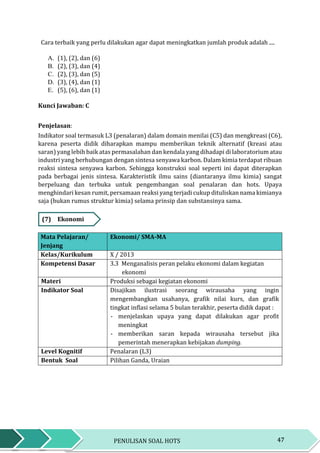 47PENULISAN SOAL HOTS
Cara terbaik yang perlu dilakukan agar dapat meningkatkan jumlah produk adalah ....
A. (1), (2), dan (6)
B. (2), (3), dan (4)
C. (2), (3), dan (5)
D. (3), (4), dan (1)
E. (5), (6), dan (1)
Kunci Jawaban: C
Penjelasan:
Indikator soal termasuk L3 (penalaran) dalam domain menilai (C5) dan mengkreasi (C6),
karena peserta didik diharapkan mampu memberikan teknik alternatif (kreasi atau
saran) yang lebih baik atas permasalahan dan kendala yang dihadapi di laboratorium atau
industri yang berhubungan dengan sintesa senyawa karbon. Dalam kimia terdapat ribuan
reaksi sintesa senyawa karbon. Sehingga konstruksi soal seperti ini dapat diterapkan
pada berbagai jenis sintesa. Karakteristik ilmu sains (diantaranya ilmu kimia) sangat
berpeluang dan terbuka untuk pengembangan soal penalaran dan hots. Upaya
menghindari kesan rumit, persamaan reaksi yang terjadi cukup dituliskan nama kimianya
saja (bukan rumus struktur kimia) selama prinsip dan substansinya sama.
(7) Ekonomi
Mata Pelajaran/
Jenjang
Ekonomi/ SMA-MA
Kelas/Kurikulum X / 2013
Kompetensi Dasar 3.3 Menganalisis peran pelaku ekonomi dalam kegiatan
ekonomi
Materi Produksi sebagai kegiatan ekonomi
Indikator Soal Disajikan ilustrasi seorang wirausaha yang ingin
mengembangkan usahanya, grafik nilai kurs, dan grafik
tingkat inflasi selama 5 bulan terakhir, peserta didik dapat :
- menjelaskan upaya yang dapat dilakukan agar profit
meningkat
- memberikan saran kepada wirausaha tersebut jika
pemerintah menerapkan kebijakan dumping.
Level Kognitif Penalaran (L3)
Bentuk Soal Pilihan Ganda, Uraian
 