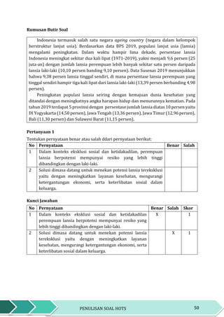 50PENULISAN SOAL HOTS
Rumusan Butir Soal
Indonesia termasuk salah satu negara ageing country (negara dalam kelompok
berstruktur lanjut usia). Berdasarkan data BPS 2019, populasi lanjut usia (lansia)
mengalami peningkatan. Dalam waktu hampir lima dekade, persentase lansia
Indonesia meningkat sekitar dua kali lipat (1971-2019), yakni menjadi 9,6 persen (25
juta-an) dengan jumlah lansia perempuan lebih banyak sekitar satu persen daripada
lansia laki-laki (10,10 persen banding 9,10 persen). Data Susenas 2019 menunjukkan
bahwa 9,38 persen lansia tinggal sendiri, di mana persentase lansia perempuan yang
tinggal sendiri hampir tiga kali lipat dari lansia laki-laki (13,39 persen berbanding 4,98
persen).
Peningkatan populasi lansia seiring dengan kemajuan dunia kesehatan yang
ditandai dengan meningkatnya angka harapan hidup dan menurunnya kematian. Pada
tahun 2019 terdapat 5 provinsi dengan persentase jumlah lansia diatas 10 persen yaitu
DI Yogyakarta (14,50 persen), Jawa Tengah (13,36 persen), Jawa Timur (12,96 persen),
Bali (11,30 persen) dan Sulawesi Barat (11,15 persen).
Pertanyaan 1
Tentukan pernyataan benar atau salah ddari pernyataan berikut:
No Pernyataan Benar Salah
1 Dalam konteks eksklusi sosial dan ketidakadilan, perempuan
lansia berpotensi mempunyai resiko yang lebih tinggi
dibandingkan dengan laki-laki.
2 Solusi dimasa datang untuk menekan potensi lansia tereksklusi
yaitu dengan meningkatkan layanan kesehatan, mengurangi
ketergantungan ekonomi, serta keterlibatan sosial dalam
keluarga.
Kunci Jawaban
No Pernyataan Benar Salah Skor
1 Dalam konteks eksklusi sosial dan ketidakadilan
perempuan lansia berpotensi mempunyai resiko yang
lebih tinggi dibandingkan dengan laki-laki.
X 1
2 Solusi dimasa datang untuk menekan potensi lansia
tereksklusi yaitu dengan meningkatkan layanan
kesehatan, mengurangi ketergantungan ekonomi, serta
keterlibatan sosial dalam keluarga.
X 1
 