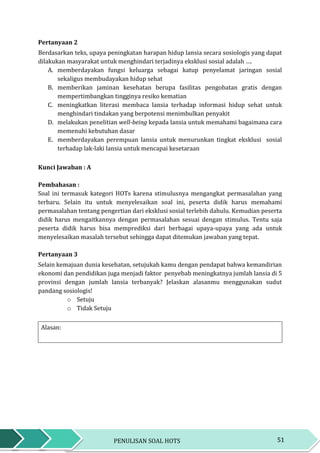 51PENULISAN SOAL HOTS
Pertanyaan 2
Berdasarkan teks, upaya peningkatan harapan hidup lansia secara sosiologis yang dapat
dilakukan masyarakat untuk menghindari terjadinya eksklusi sosial adalah ….
A. memberdayakan fungsi keluarga sebagai katup penyelamat jaringan sosial
sekaligus membudayakan hidup sehat
B. memberikan jaminan kesehatan berupa fasilitas pengobatan gratis dengan
mempertimbangkan tingginya resiko kematian
C. meningkatkan literasi membaca lansia terhadap informasi hidup sehat untuk
menghindari tindakan yang berpotensi menimbulkan penyakit
D. melakukan penelitian well-being kepada lansia untuk memahami bagaimana cara
memenuhi kebutuhan dasar
E. memberdayakan perempuan lansia untuk menurunkan tingkat eksklusi sosial
terhadap lak-laki lansia untuk mencapai kesetaraan
Kunci Jawaban : A
Pembahasan :
Soal ini termasuk kategori HOTs karena stimulusnya mengangkat permasalahan yang
terbaru. Selain itu untuk menyelesaikan soal ini, peserta didik harus memahami
permasalahan tentang pengertian dari eksklusi sosial terlebih dahulu. Kemudian peserta
didik harus mengaitkannya dengan permasalahan sesuai dengan stimulus. Tentu saja
peserta didik harus bisa memprediksi dari berbagai upaya-upaya yang ada untuk
menyelesaikan masalah tersebut sehingga dapat ditemukan jawaban yang tepat.
Pertanyaan 3
Selain kemajuan dunia kesehatan, setujukah kamu dengan pendapat bahwa kemandirian
ekonomi dan pendidikan juga menjadi faktor penyebab meningkatnya jumlah lansia di 5
provinsi dengan jumlah lansia terbanyak? Jelaskan alasanmu menggunakan sudut
pandang sosiologis!
o Setuju
o Tidak Setuju
Alasan:
 