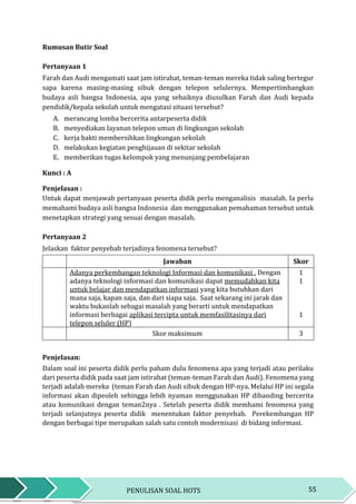 55PENULISAN SOAL HOTS
Rumusan Butir Soal
Pertanyaan 1
Farah dan Audi mengamati saat jam istirahat, teman-teman mereka tidak saling bertegur
sapa karena masing-masing sibuk dengan telepon selulernya. Mempertimbangkan
budaya asli bangsa Indonesia, apa yang sebaiknya diusulkan Farah dan Audi kepada
pendidik/kepala sekolah untuk mengatasi situasi tersebut?
A. merancang lomba bercerita antarpeserta didik
B. menyediakan layanan telepon umun di lingkungan sekolah
C. kerja bakti membersihkan lingkungan sekolah
D. melakukan kegiatan penghijauan di sekitar sekolah
E. memberikan tugas kelompok yang menunjang pembelajaran
Kunci : A
Penjelasan :
Untuk dapat menjawab pertanyaan peserta didik perlu menganalisis masalah. Ia perlu
memahami budaya asli bangsa Indonesia dan menggunakan pemahaman tersebut untuk
menetapkan strategi yang sesuai dengan masalah.
Pertanyaan 2
Jelaskan faktor penyebab terjadinya fenomena tersebut?
Jawaban Skor
Adanya perkembangan teknologi Informasi dan komunikasi . Dengan
adanya teknologi informasi dan komunikasi dapat memudahkan kita
untuk belajar dan mendapatkan informasi yang kita butuhkan dari
mana saja, kapan saja, dan dari siapa saja. Saat sekarang ini jarak dan
waktu bukanlah sebagai masalah yang berarti untuk mendapatkan
informasi berbagai aplikasi tercipta untuk memfasilitasinya dari
telepon seluler (HP)
1
1
1
Skor maksimum 3
Penjelasan:
Dalam soal ini peserta didik perlu paham dulu fenomena apa yang terjadi atau perilaku
dari peserta didik pada saat jam istirahat (teman-teman Farah dan Audi). Fenomena yang
terjadi adalah mereka (teman Farah dan Audi sibuk dengan HP-nya. Melalui HP ini segala
informasi akan dipeoleh sehingga lebih nyaman menggunakan HP dibanding bercerita
atau komunikasi dengan teman2nya . Setelah peserta didik memhami fenomena yang
terjadi selanjutnya peserta didik menentukan faktor penyebab. Perekembangan HP
dengan berbagai tipe merupakan salah satu contoh modernisasi di bidang informasi.
 