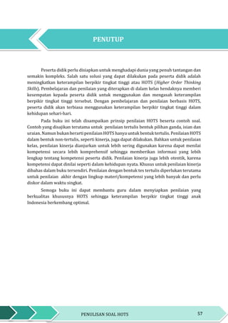 57PENULISAN SOAL HOTS
PENUTUP
Peserta didik perlu disiapkan untuk menghadapi dunia yang penuh tantangan dan
semakin kompleks. Salah satu solusi yang dapat dilakukan pada peserta didik adalah
meningkatkan keterampilan berpikir tingkat tinggi atau HOTS (Higher Order Thinking
Skills). Pembelajaran dan penilaian yang diterapkan di dalam kelas hendaknya memberi
kesempatan kepada peserta didik untuk menggunakan dan mengasah keterampilan
berpikir tingkat tinggi tersebut. Dengan pembelajaran dan penilaian berbasis HOTS,
peserta didik akan terbiasa menggunakan keterampilan berpikir tingkat tinggi dalam
kehidupan sehari-hari.
Pada buku ini telah disampaikan prinsip penilaian HOTS beserta contoh soal.
Contoh yang disajikan terutama untuk penilaian tertulis bentuk pilihan ganda, isian dan
uraian. Namun bukan berarti penilaian HOTS hanya untuk bentuk tertulis. Penilaian HOTS
dalam bentuk non-tertulis, seperti kinerja, juga dapat dilakukan. Bahkan untuk penilaian
kelas, penilaian kinerja dianjurkan untuk lebih sering digunakan karena dapat menilai
kompetensi secara lebih komprehensif sehingga memberikan informasi yang lebih
lengkap tentang kompetensi peserta didik. Penilaian kinerja juga lebih otentik, karena
kompetensi dapat dinilai seperti dalam kehidupan nyata. Khusus untuk penilaian kinerja
dibahas dalam buku tersendiri. Penilaian dengan bentuk tes tertulis diperlukan terutama
untuk penilaian akhir dengan lingkup materi/kompetensi yang lebih banyak dan perlu
diskor dalam waktu singkat.
Semoga buku ini dapat membantu guru dalam menyiapkan penilaian yang
berkualitas khususnya HOTS sehingga keterampilan berpikir tingkat tinggi anak
Indonesia berkembang optimal.
PENUTUP
 
