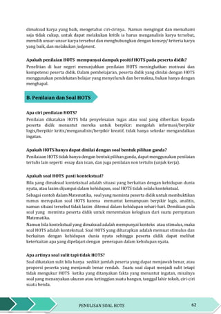 62PENULISAN SOAL HOTS
dimaksud karya yang baik, mengetahui ciri-cirinya. Namun mengingat dan memahami
saja tidak cukup, untuk dapat melakukan kritik ia harus menganalisis karya tersebut,
memilih unsur-unsur karya tersebut dan menghubungkan dengan konsep/ kriteria karya
yang baik, dan melakukan judgment.
Apakah penilaian HOTS mempunyai dampak positif HOTS pada peserta didik?
Penelitian di luar negeri menunjukkan penilaian HOTS meningkatkan motivasi dan
kompetensi peserta didik. Dalam pembelajaran, peserta didik yang dinilai dengan HOTS
menggunakan pendekatan belajar yang menyeluruh dan bermakna, bukan hanya dengan
menghapal.
B. Penilaian dan Soal HOTS
Apa ciri penilaian HOTS?
Penilaian dikatakan HOTS bila penyelesaian tugas atau soal yang diberikan kepada
peserta didik menuntut mereka untuk berpikir: mengolah informasi/berpikir
logis/berpikir kritis/menganalisis/berpikir kreatif, tidak hanya sekedar mengandalkan
ingatan.
Apakah HOTS hanya dapat dinilai dengan soal bentuk pilihan ganda?
Penilaiaan HOTS tidak hanya dengan bentuk pilihan ganda, dapat menggunakan penilaian
tertulis lain seperti essay dan isian, dan juga penilaian non tertulis (unjuk kerja).
Apakah soal HOTS pasti kontekstual?
Bila yang dimaksud kontekstual adalah situasi yang berkaitan dengan kehidupan dunia
nyata, atau lazim dijumpai dalam kehidupan, soal HOTS tidak selalu kontekstual.
Sebagai contoh dalam Matematika, soal yang meminta peserta didik untuk membuktikan
rumus merupakan soal HOTS karena menuntut kemampuan berpikir logis, analitis,
namun situasi tersebut tidak lazim ditemui dalam kehidupan sehari-hari. Demikian pula
soal yang meminta peserta didik untuk menentukan kelogisan dari suatu pernyataan
Matematika.
Namun bila kontekstual yang dimaksud adalah mempunyai konteks atau stimulus, maka
soal HOTS adalah kontekstual. Soal HOTS yang diharapkan adalah memuat stimulus dan
berkaitan dengan kehidupan dunia nyata sehingga peserta didik dapat melihat
keterkaitan apa yang dipelajari dengan penerapan dalam kehidupan nyata.
Apa artinya soal sulit tapi tidak HOTS?
Soal dikatakan sulit bila hanya sedikit jumlah peserta yang dapat menjawab benar, atau
proporsi peserta yang menjawab benar rendah. Suatu soal dapat menjadi sulit tetapi
tidak mengukur HOTS ketika yang ditanyakan fakta yang menuntut ingatan, misalnya
soal yang menanyakan ukuran atau ketinggian suatu bangun, tanggal lahir tokoh, ciri-ciri
suatu benda.
 