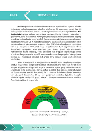 1PENULISAN SOAL HOTS
BAB I PENDAHULUAN
BAB I PENDAHULUAN
Kita sedang berada di era baru, era industrialisasi digital dimana kegiatan industri
terintegrasi melalui penggunaan teknologi wireless dan big data secara massif. Saat ini
berbagai macam kebutuhan manusia telah banyak menerapkan dukungan internet dan
dunia digital sebagai wahana interaksi dan transaksi. Sharing economy, e-education, e-
government, cloud collaborative, marketplace, smart city adalah wajah dunia saat ini yang
semakin kompleks, begitu cepat berubah, dan menantang sekaligus mengancam. Laporan
hasil kajian McKinsey (2019) terhadap dunia kerja Indonesia menunjukkan bahwa lebih
banyak pekerjaan baru yang tercipta pada tahun 2030 daripada pekerjaan yang hilang
karena otomasi; antara 27-46 juta lapangan kerja baru akan dapat diciptakan dan 10 juta
diantaranya merupakan jenis pekerjaan yang belum pernah ada sebelumnya.
Keterampilan dalam teknologi, sosial emosional dan berpikir tingkat tinggi seperi
kreativitas dan penyelesaian masalah merupakan keterampilan yang diperlukan pada era
otomasi ini. Peluang dan ancaman pada era ini perlu disikapi dengan tepat oleh dunia
pendidikan.
Dunia pendidikan perlu menyiapkan peserta didik untuk menghadapi tantangan
abad 21 yang semakin kompleks. Pendidikan tidak cukup hanya membekali peserta didik
dengan pengetahuan dan proses berpikir sederhana seperti yang dikenal selama ini,
tetapi juga perlu menyiapkan mereka untuk memiliki dan mampu mengembangkan
kecakapan esensial abad ini. Partnership for 21st Century Skills berkolaborasi menyusun
kerangka pembelajaran abad 21 agar para pelajar sukses di abad digital ini. Kerangka
tersebut, seperti ditunjukkan pada Gambar 1, sering dijadikan rujukan tidak hanya di
Amerika tetapi juga di negara lain.
Gambar 1. Framework for 21st Century Learning
(Sumber: Partnership for 21st Century Skills)
PENDAHULUANBAB I
 