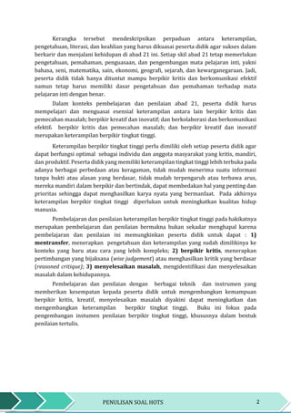 2PENULISAN SOAL HOTS
Kerangka tersebut mendeskripsikan perpaduan antara keterampilan,
pengetahuan, literasi, dan keahlian yang harus dikuasai peserta didik agar sukses dalam
berkarir dan menjalani kehidupan di abad 21 ini. Setiap skil abad 21 tetap memerlukan
pengetahuan, pemahaman, penguasaan, dan pengembangan mata pelajaran inti, yakni
bahasa, seni, matematika, sain, ekonomi, geografi, sejarah, dan kewarganegaraan. Jadi,
peserta didik tidak hanya dituntut mampu berpikir kritis dan berkomunikasi efektif
namun tetap harus memiliki dasar pengetahuan dan pemahaman terhadap mata
pelajaran inti dengan benar.
Dalam konteks pembelajaran dan penilaian abad 21, peserta didik harus
mempelajari dan menguasai esensial keterampilan antara lain berpikir kritis dan
pemecahan masalah; berpikir kreatif dan inovatif; dan berkolaborasi dan berkomunikasi
efektif. berpikir kritis dan pemecahan masalah; dan berpikir kreatif dan inovatif
merupakan keterampilan berpikir tingkat tinggi.
Keterampilan berpikir tingkat tinggi perlu dimiliki oleh setiap peserta didik agar
dapat berfungsi optimal sebagai individu dan anggota masyarakat yang kritis, mandiri,
dan produktif. Peserta didik yang memiliki keterampilan tingkat tinggi lebih terbuka pada
adanya berbagai perbedaan atau keragaman, tidak mudah menerima suatu informasi
tanpa bukti atau alasan yang berdasar, tidak mudah terpengaruh atau terbawa arus,
mereka mandiri dalam berpikir dan bertindak, dapat membedakan hal yang penting dan
prioritas sehingga dapat menghasilkan karya nyata yang bermanfaat. Pada akhirnya
keterampilan berpikir tingkat tinggi diperlukan untuk meningkatkan kualitas hidup
manusia.
Pembelajaran dan penilaian keterampilan berpikir tingkat tinggi pada hakikatnya
merupakan pembelajaran dan penilaian bermakna bukan sekadar menghapal karena
pembelajaran dan penilaian ini memungkinkan peserta didik untuk dapat : 1)
mentransfer, menerapkan pengetahuan dan keterampilan yang sudah dimilikinya ke
konteks yang baru atau cara yang lebih kompleks; 2) berpikir kritis, menerapkan
pertimbangan yang bijaksana (wise judgement) atau menghasilkan kritik yang berdasar
(reasoned critique); 3) menyelesaikan masalah, mengidentifikasi dan menyelesaikan
masalah dalam kehidupannya.
Pembelajaran dan penilaian dengan berbagai teknik dan instrumen yang
memberikan kesempatan kepada peserta didik untuk mengembangkan kemampuan
berpikir kritis, kreatif, menyelesaikan masalah diyakini dapat meningkatkan dan
mengembangkan keterampilan berpikir tingkat tinggi. Buku ini fokus pada
pengembangan instumen penilaian berpikir tingkat tinggi, khususnya dalam bentuk
penilaian tertulis.
 