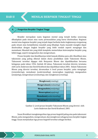 3PENULISAN SOAL HOTS
BAB II MENILAI BERPIKIR TINGKAT TINGGI
BAB II MENILAI BERPIKIR TINGKAT TINGGI
A. Pengertian Berpikir Tingkat Tinggi
Berpikir merupakan suatu kegiatan mental yang terjadi ketika seseorang
dihadapkan pada situasi atau suatu permasalahan yang harus diselesaikan. Kegiatan
mental atau kegiatan berpikir yang terjadi dapat berbeda-beda tingkatannya tergantung
pada situasi atau kompleksitas masalah yang dihadapi. Suatu masalah mungkin dapat
diselesaikan dengan tingkat berpikir yang lebih rendah seperti mengingat dan
memahami. Masalah lain yang lebih kompleks memerlukan keterampilan berpikir yang
lebih tinggi, seperti menganalisis dan mengevaluasi.
Proses berpikir dan klasifikasinya telah banyak dibahas para ahli. Klasifikasi atau
taksonomi yang paling dikenal dalam dunia pendidikan ialah Taksonomi Bloom.
Taksonomi tersebut digagas oleh Benyamin Bloom dan dipublikasikan bersama
koleganya pada tahun 1956. Setelah 40 tahun, Taksonomi tersebut direvisi, terutama
oleh Lorin Anderson dan David Krathwol dan dipublikasi tahun 2001. Dalam Taksonomi
Bloom yang direvisi tersebut, dirumuskan 6 level proses berpikir, yaitu mengingat
(remembering), memahami (understanding), menerapkan (applying), menganalisis
(analyzing), mengevaluasi (evaluating), dan mengkreasi (creating).
Mengkreasi(creating)
Mengevaluasi(evaluating)
Menganalisis(analyzing)
Menerapkan(applying)
Memahami(understanding)
Mengingat(remembering)
Gambar 2. Level proses berpikir Taksonomi Bloom yang direvisi oleh
Lorin Anderson dan David Krathwol, 2001
Susan Brookhart mengkategorikan tiga proses kognitif paling atas pada taksonomi
Bloom, yaitu menganalisis, mengevaluasi, dan mengkreasi sebagai proses berpikir tingkat
tinggi. Susan menjelaskan tiga proses kognitif tersebut sebagai berikut.
MENILAI BERPIKIR TINGKAT TINGGIBAB II
 