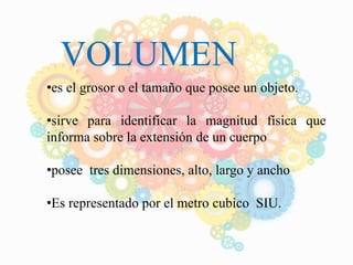 VOLUMEN
•es el grosor o el tamaño que posee un objeto.
•sirve para identificar la magnitud física que
informa sobre la extensión de un cuerpo
•posee tres dimensiones, alto, largo y ancho
•Es representado por el metro cubico SIU.
 