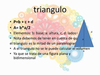 triangulo
• P=b + c + d
• A= b*a/2
• Elementos: b: base; a: altura; c, d: lados
• Nota debemos de tener en cuenta de que
el triangulo es la mitad de un paralelogramo
• A el triangulo no se le puede calcular el volumen
• Ya que se trata de una figura plana y
bidimensional
a
b
c d
 
