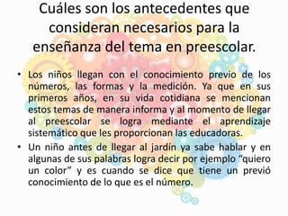 Cuáles son los antecedentes que
consideran necesarios para la
enseñanza del tema en preescolar.
• Los niños llegan con el conocimiento previo de los
números, las formas y la medición. Ya que en sus
primeros años, en su vida cotidiana se mencionan
estos temas de manera informa y al momento de llegar
al preescolar se logra mediante el aprendizaje
sistemático que les proporcionan las educadoras.
• Un niño antes de llegar al jardín ya sabe hablar y en
algunas de sus palabras logra decir por ejemplo “quiero
un color” y es cuando se dice que tiene un previó
conocimiento de lo que es el número.
 
