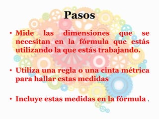 Pasos
• Mide las dimensiones que se
necesitan en la fórmula que estás
utilizando la que estás trabajando.
• Utiliza una regla o una cinta métrica
para hallar estas medidas
• Incluye estas medidas en la fórmula .
 