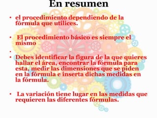En resumen
• el procedimiento dependiendo de la
fórmula que utilices.
• El procedimiento básico es siempre el
mismo
.
• Debes identificar la figura de la que quieres
hallar el área, encontrar la fórmula para
esta, medir las dimensiones que se piden
en la fórmula e inserta dichas medidas en
la fórmula.
• La variación tiene lugar en las medidas que
requieren las diferentes fórmulas.
 