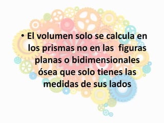 • El volumen solo se calcula en
los prismas no en las figuras
planas o bidimensionales
ósea que solo tienes las
medidas de sus lados
 