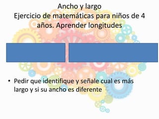 • Pedir que identifique y señale cual es más
largo y si su ancho es diferente
Ancho y largo
Ejercicio de matemáticas para niños de 4
años. Aprender longitudes
 