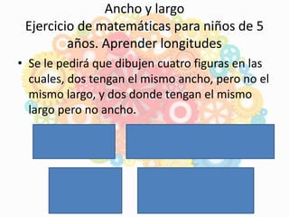 • Se le pedirá que dibujen cuatro figuras en las
cuales, dos tengan el mismo ancho, pero no el
mismo largo, y dos donde tengan el mismo
largo pero no ancho.
Ancho y largo
Ejercicio de matemáticas para niños de 5
años. Aprender longitudes
 