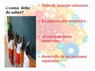 ¿ como debe
de saber?
• Debe de manejar números.
• La abstracción numérica .
• el razonamiento
numérico.
• desarrollo de las nociones
espaciales
 