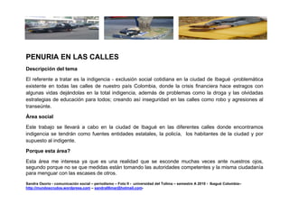 PENURIA EN LAS CALLES
Descripción del tema

El referente a tratar es la indigencia - exclusión social cotidiana en la ciudad de Ibagué -problemática
existente en todas las calles de nuestro país Colombia, donde la crisis financiera hace estragos con
algunas vidas dejándolas en la total indigencia, además de problemas como la droga y las olvidadas
estrategias de educación para todos; creando así inseguridad en las calles como robo y agresiones al
transeúnte.

Área social

Este trabajo se llevará a cabo en la ciudad de Ibagué en las diferentes calles donde encontramos
indigencia se tendrán como fuentes entidades estatales, la policía, los habitantes de la ciudad y por
supuesto al indigente.

Porque esta área?

Esta área me interesa ya que es una realidad que se esconde muchas veces ante nuestros ojos,
segundo porque no se que medidas están tomando las autoridades competentes y la misma ciudadanía
para menguar con las escases de otros.
Sandra Osorio - comunicación social – periodismo – Foto II - universidad del Tolima – semestre A 2010 - Ibagué Colombia–
http://mundoscrudos.wordpress.com – sandra06mar@hotmail.com-
 
