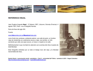 REFERENCIA VISUAL


Jean Eugène Auguste Atget - 12 febrero 1857, Libourne, Gironda (Francia)- 4
agosto 1927, París - es un fotógrafo francés.

París de fines del siglo XIX.

Fuente

www.fotorevista.com.ar/Maestros/index.php

como fondo dos ventanas, ambiente exterior; una calle de parís, un hombre
viejo de mirada fija con vestimenta oscura y vieja, una carreta, un niño
sonriente que viste una capa oscura, un hueco o mojado en la calle.

Definitivamente lo que me llamó la atención es la sonrisa del chico muestra de
total felicidad.

Esta fotografía simboliza por un lado el trabajo duro del viejo y la felicidad
transmisible del chico.



Sandra Osorio - comunicación social – periodismo – Foto II - universidad del Tolima – semestre A 2010 - Ibagué Colombia–
http://mundoscrudos.wordpress.com – sandra06mar@hotmail.com-
 