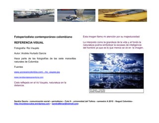 Fotoperiodista contemporáneo colombiano                              Esta imagen llamo mi atención por su majestuosidad.

REFERENCIA VISUAL                                                    La interpreto como la grandeza de la vida y al fondo la
                                                                     naturaleza podría simbolizar la escases de inteligencia
Fotografía: Rio Vaupés                                               del hombre ya que es lo que menos se ve en la imagen.

Autor: Andrés Hurtado García

Hace parte de las fotografías de las siete maravillas
naturales de Colombia

Fuentes

www.yocreoencolombia.com/.../rio_vaupes.jpg

www.revistaviajesyaventura.com

Cielo reflejado en el rio Vaupés, naturaleza en la
distancia.




Sandra Osorio - comunicación social – periodismo – Foto II - universidad del Tolima – semestre A 2010 - Ibagué Colombia–
http://mundoscrudos.wordpress.com – sandra06mar@hotmail.com-
 