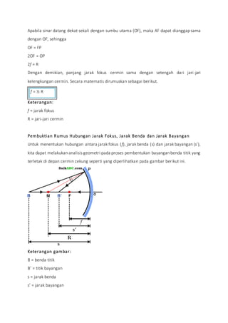 Apabila sinar datang dekat sekali dengan sumbu utama (OF), maka AF dapat dianggap sama
dengan OF, sehingga
OF = FP
2OF = OP
2f = R
Dengan demikian, panjang jarak fokus cermin sama dengan setengah dari jari-jari
kelengkungan cermin. Secara matematis dirumuskan sebagai berikut.
f = ½ R
Keterangan:
f = jarak fokus
R = jari-jari cermin
Pembuktian Rumus Hubungan Jarak Fokus, Jarak Benda dan Jarak Bayangan
Untuk menentukan hubungan antara jarak fokus (f), jarak benda (s) dan jarak bayangan (s’),
kita dapat melakukan analisis geometri pada proses pembentukan bayangan benda titik yang
terletak di depan cermin cekung seperti yang diperlihatkan pada gambar berikut ini.
Keterangan gambar:
B = benda titik
B’ = titik bayangan
s = jarak benda
s’ = jarak bayangan
 