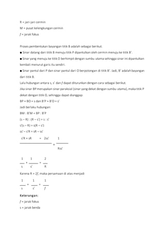 R = jari-jari cermin
M = pusat kelengkungan cermin
f = jarak fokus
Proses pembentukan bayangan titik B adalah sebagai berikut.
■ Sinar datang dari titik B menuju titik P dipantulkan oleh cermin menuju ke titik B’.
■ Sinar yang menuju ke titik O berhimpit dengan sumbu utama sehingga sinar ini dipantulkan
kembali menurut garis itu sendiri.
■ Sinar pantul dari P dan sinar pantul dari O berpotongan di titik B’. Jadi, B’ adalah bayangan
dari titik B.
Lalu hubungan antara s, s’ dan f dapat diturunkan dengan cara sebagai berikut.
Jika sinar BP merupakan sinar paraksial (sinar yang dekat dengan sumbu utama), maka titik P
dekat dengan titik O, sehingga dapat dianggap:
BP ≈ BO = s dan B’P ≈ B’O = s’
Jadi berlaku hubungan:
BM : B’M = BP : B’P
(s – R) : (R – s’) = s : s’
s'(s – R) = s(R – s’)
ss' – s’R = sR – ss’
s’R + sR = 2ss’
×
1
Rss’
1
+
1
=
2
s s’ R
Karena R = 2f, maka persamaan di atas menjadi
1
+
1
=
1
s s’ f
Keterangan:
f = jarak fokus
s = jarak benda
 