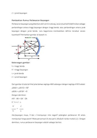 s’ = jarak bayangan
Pembuktian Rumus Perbesaran Bayangan
Perbesaranbayanganyang dibentuk oleh cermincekung, secara kualitatifdidefinisikansebagai
perbandingan antara tinggi bayangan dengan tinggi benda atau perbandingan antara jarak
bayangan dengan jarak benda. Lalu bagaimana membuktikan definisi tersebut secara
kuantitatif? Perhatikan gambar di bawah ini.
Keterangan gambar:
h = tinggi benda
h’ = tinggi bayangan
s = jarak benda
s’ = jarak bayangan
Dari gambar di atas terlihat jelas bahwa segitiga ABO sebangun dengan segitiga A’B’O sebab:
∠BAO = ∠B’A’O = 90°
∠BOA = ∠B’OA’ = θ
Dengan demikian:
A’B’ : AB = OA’ : OA
h' : h = s’ : s
h'
=
s'
h s
Jika bayangan maya, h’ dan s’ mempunyai nilai negatif sedangkan perbesaran M selalu
mempunyai harga positif. Maka persamaan di atas perlu dibubuhi tanda mutlak (||). Dengan
demikian, rumus perbesaran bayangan adalah sebagai berikut.
 