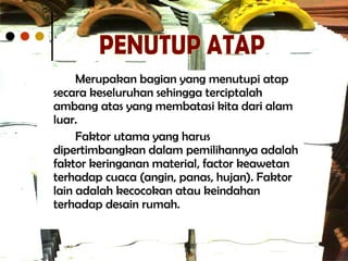 Merupakan bagian yang menutupi atap
secara keseluruhan sehingga terciptalah
ambang atas yang membatasi kita dari alam
luar.
Faktor utama yang harus
dipertimbangkan dalam pemilihannya adalah
faktor keringanan material, factor keawetan
terhadap cuaca (angin, panas, hujan). Faktor
lain adalah kecocokan atau keindahan
terhadap desain rumah.
 