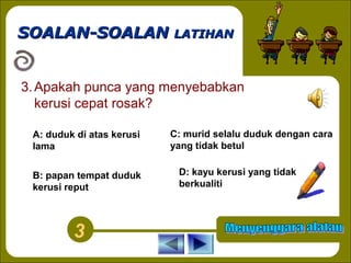SOALAN-SOALAN LATIHAN
3. Apakah punca yang menyebabkan
kerusi cepat rosak?
A: duduk di atas kerusi
lama
B: papan tempat duduk
kerusi reput

3

C: murid selalu duduk dengan cara
yang tidak betul
D: kayu kerusi yang tidak
berkualiti

 