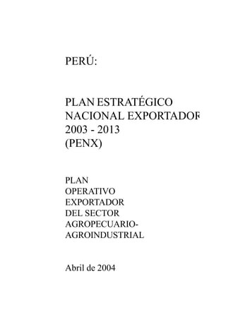 1
PLAN ESTRATÉGICO NACIONAL EXPORTADOR - PENX
PERÚ:
PLAN ESTRATÉGICO
NACIONAL EXPORTADOR
2003 - 2013
(PENX)
PLAN
OPERATIVO
EXPORTADOR
DEL SECTOR
AGROPECUARIO-
AGROINDUSTRIAL
Abril de 2004
 