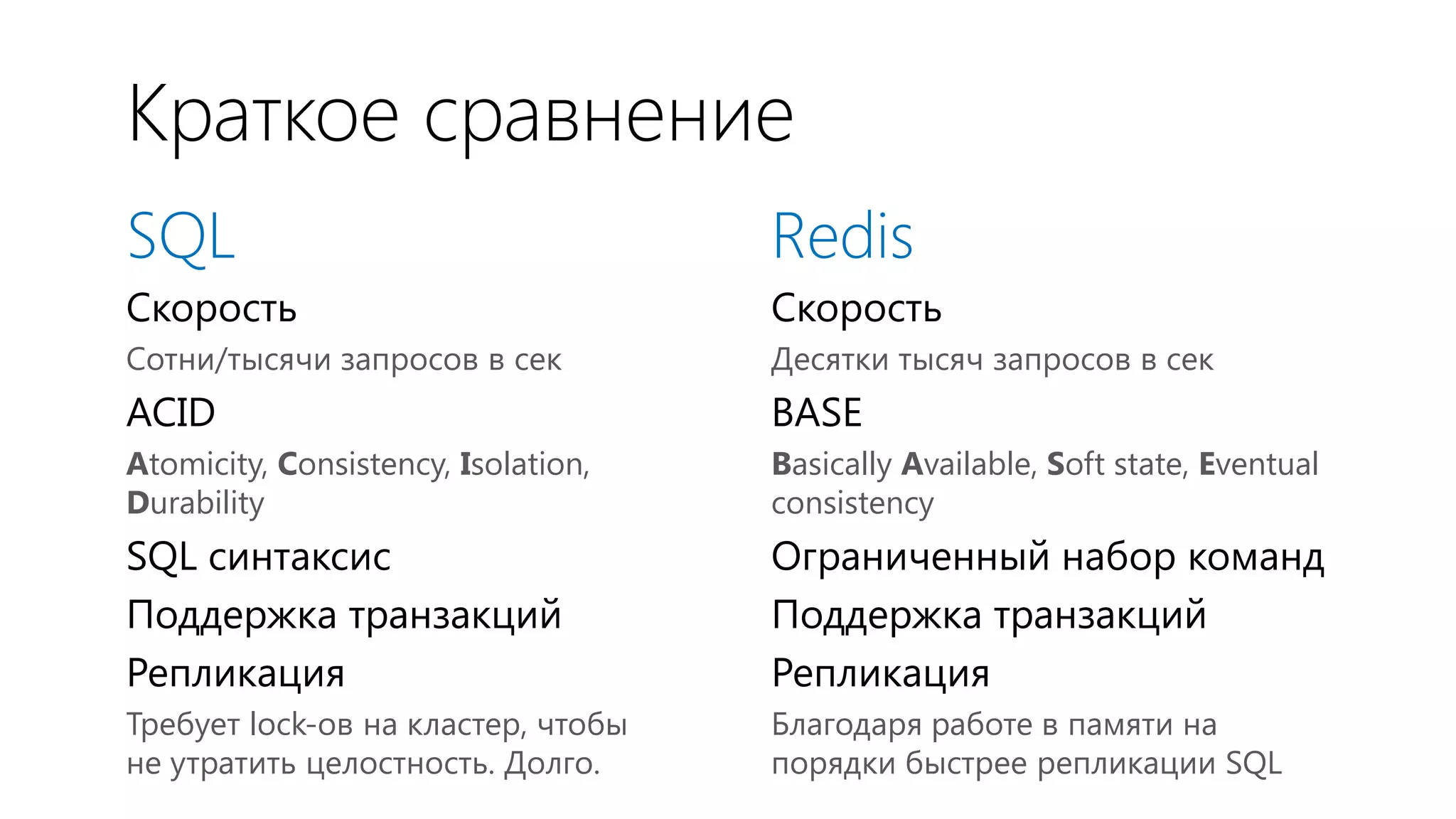 Краткое сравнение
SQL                                  Redis
Скорость                             Скорость
Сотни/тысячи запросов в сек          Десятки тысяч запросов в сек
ACID                                 BASE
Atomicity, Consistency, Isolation,   Basically Available, Soft state, Eventual
Durability                           consistency
SQL синтаксис                        Ограниченный набор команд
Поддержка транзакций                 Поддержка транзакций
Репликация                           Репликация
Требует lock-ов на кластер, чтобы    Благодаря работе в памяти на
не утратить целостность. Долго.      порядки быстрее репликации SQL
 