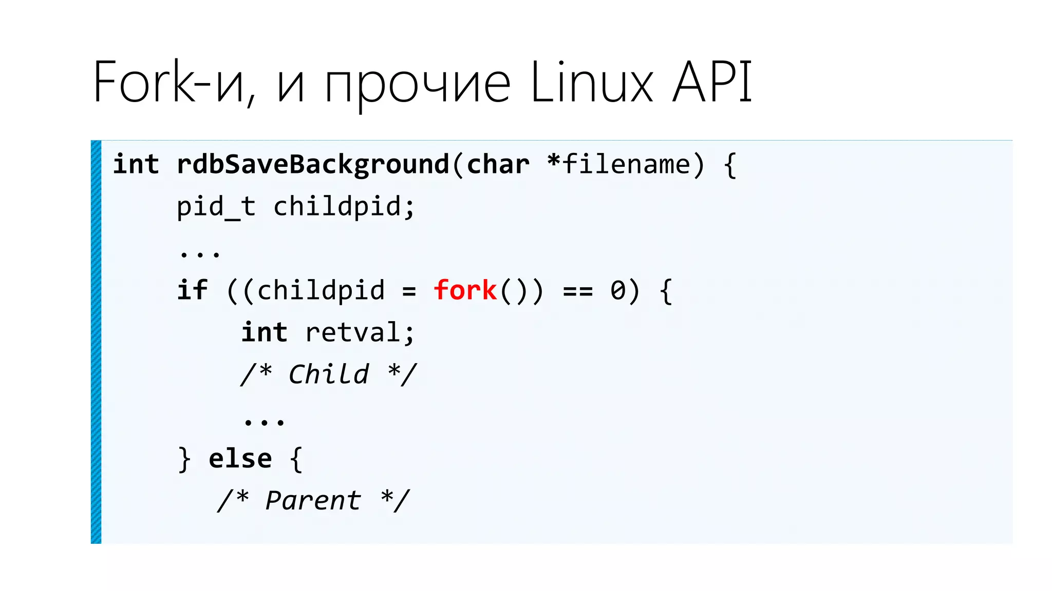 Fork-и, и прочие Linux API
int rdbSaveBackground(char *filename) {
    pid_t childpid;
    ...
    if ((childpid = fork()) == 0) {
        int retval;
        /* Child */
        ...
    } else {
       /* Parent */
 